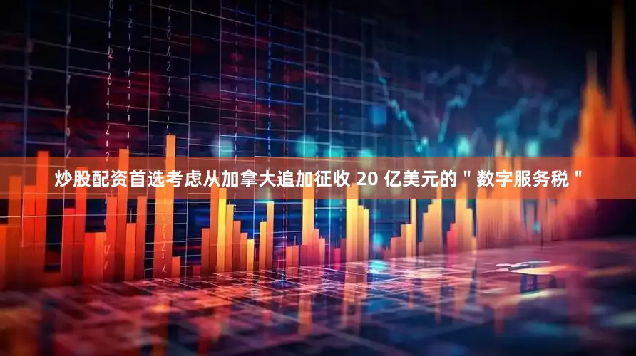 炒股配资首选考虑从加拿大追加征收 20 亿美元的＂数字服务税＂