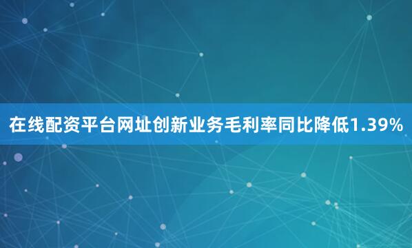 在线配资平台网址创新业务毛利率同比降低1.39%