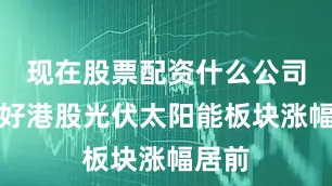 现在股票配资什么公司比较好港股光伏太阳能板块涨幅居前