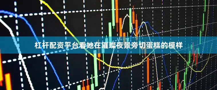 杠杆配资平台看她在璀璨夜景旁切蛋糕的模样