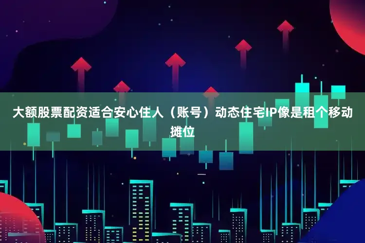 大额股票配资适合安心住人（账号）动态住宅IP像是租个移动摊位