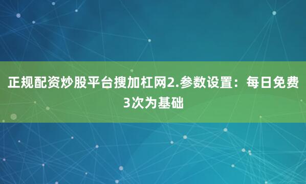 正规配资炒股平台搜加杠网2.参数设置：每日免费3次为基础