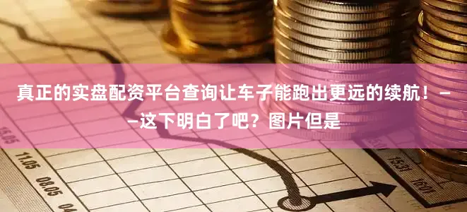 真正的实盘配资平台查询让车子能跑出更远的续航！——这下明白了吧？图片但是