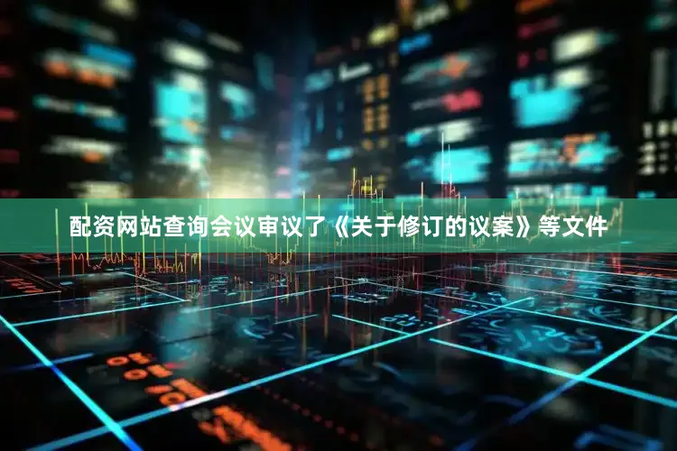 配资网站查询会议审议了《关于修订的议案》等文件