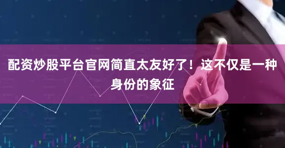 配资炒股平台官网简直太友好了！这不仅是一种身份的象征