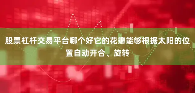 股票杠杆交易平台哪个好它的花瓣能够根据太阳的位置自动开合、旋转