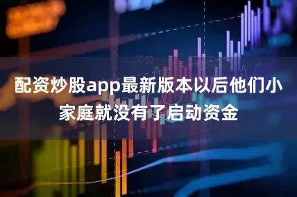 配资炒股app最新版本以后他们小家庭就没有了启动资金